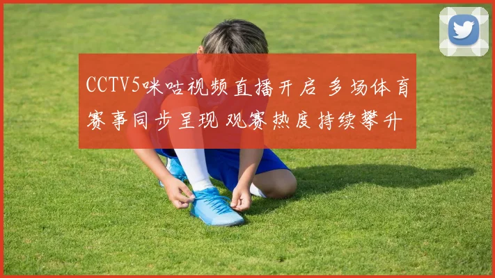 CCTV5咪咕视频直播开启 多场体育赛事同步呈现 观赛热度持续攀升