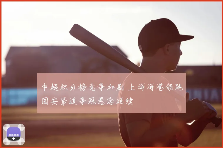 中超积分榜竞争加剧 上海海港领跑国安紧追争冠悬念延续