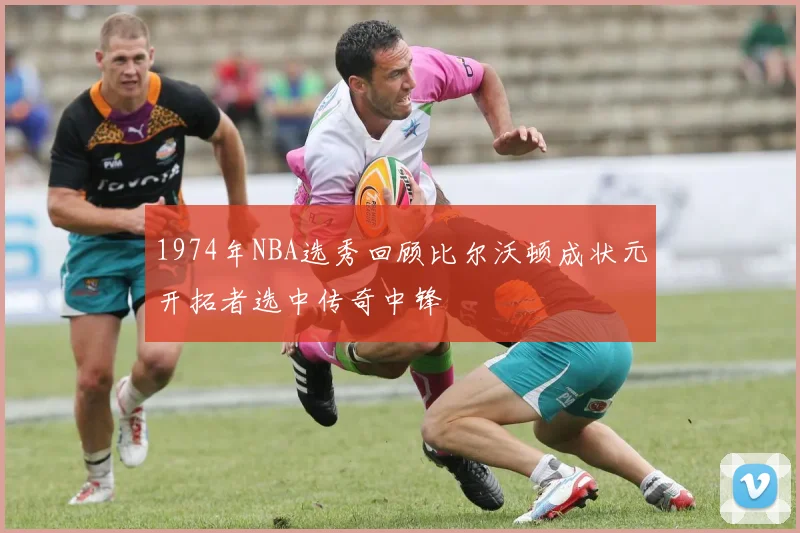 1974年NBA选秀回顾比尔沃顿成状元开拓者选中传奇中锋