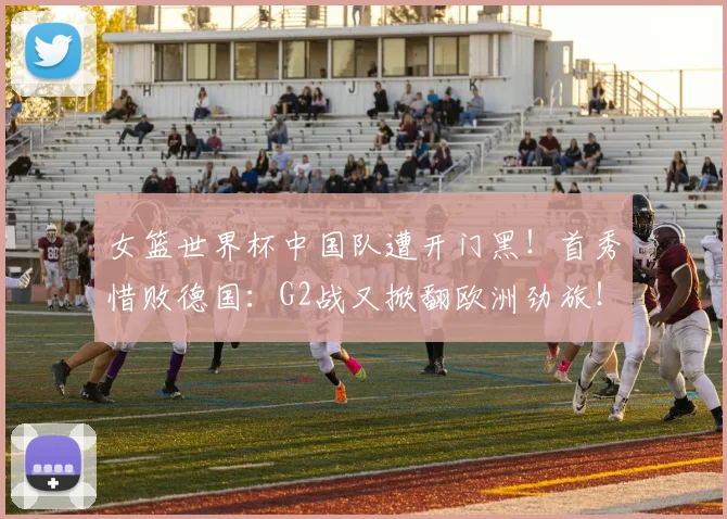 女篮世界杯中国队遭开门黑！首秀惜败德国：G2战又掀翻欧洲劲旅！