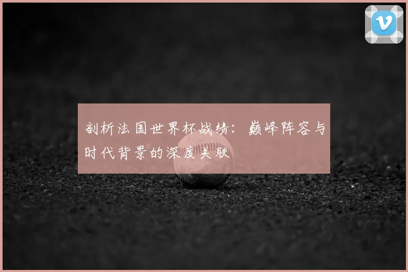 剖析法国世界杯战绩:巅峰阵容与时代背景的深度关联