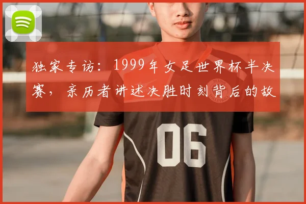 独家专访:1999年女足世界杯半决赛,亲历者讲述决胜时刻背后的故事