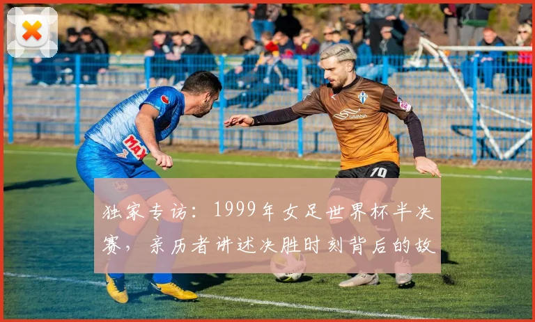 独家专访:1999年女足世界杯半决赛,亲历者讲述决胜时刻背后的故事