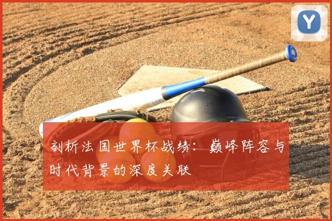 剖析法国世界杯战绩：巅峰阵容与时代背景的深度关联