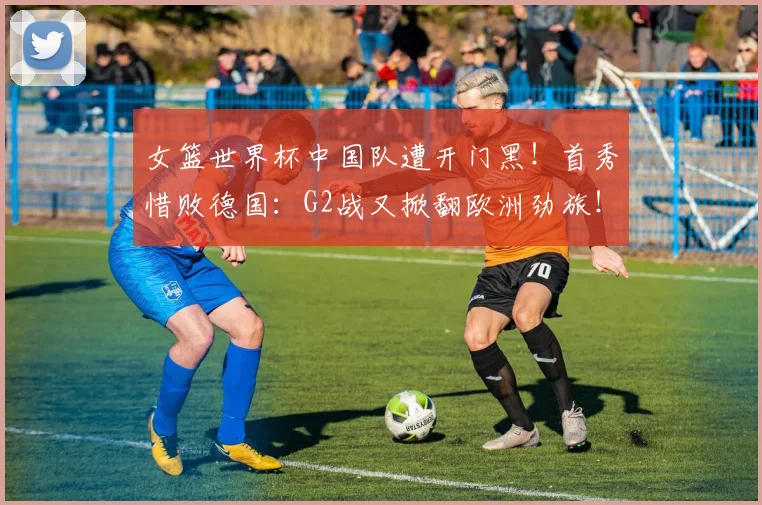 女篮世界杯中国队遭开门黑!首秀惜败德国:G2战又掀翻欧洲劲旅!