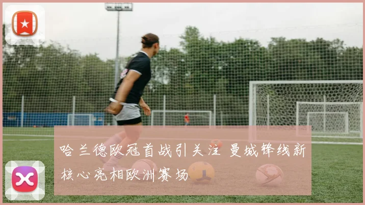 哈兰德欧冠首战引关注 曼城锋线新核心亮相欧洲赛场