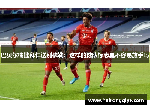 巴贝尔痛批拜仁送别穆勒：这样的球队标志真不容易放手吗