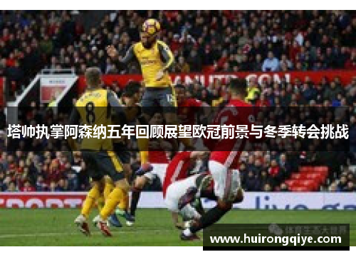 塔帅执掌阿森纳五年回顾展望欧冠前景与冬季转会挑战